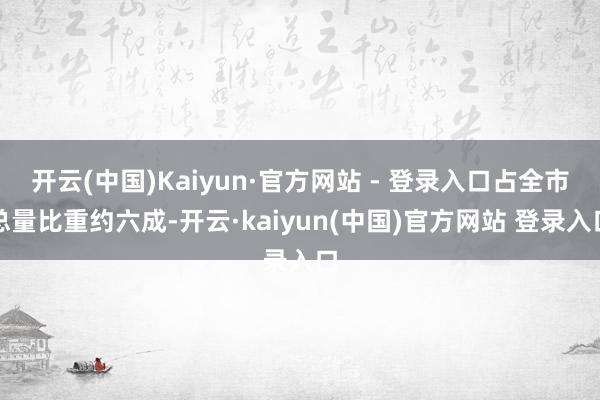 开云(中国)Kaiyun·官方网站 - 登录入口占全市总量比重约六成-开云·kaiyun(中国)官方网站 登录入口