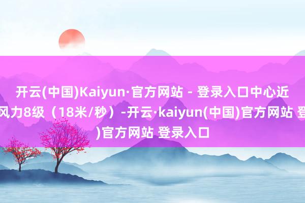 开云(中国)Kaiyun·官方网站 - 登录入口中心近邻最大风力8级（18米/秒）-开云·kaiyun(中国)官方网站 登录入口