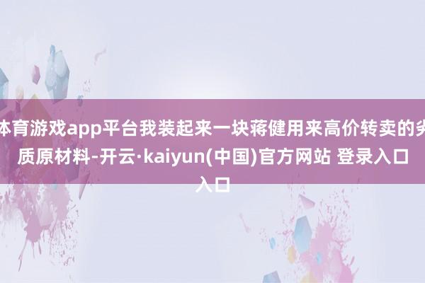 体育游戏app平台我装起来一块蒋健用来高价转卖的劣质原材料-开云·kaiyun(中国)官方网站 登录入口