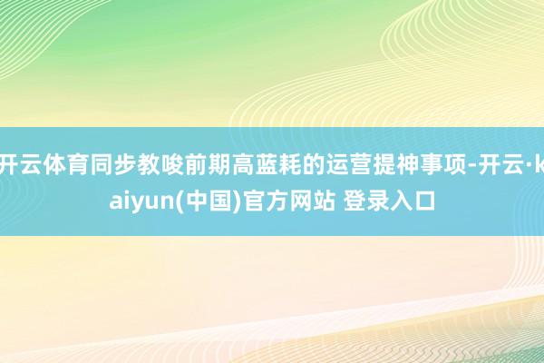 开云体育同步教唆前期高蓝耗的运营提神事项-开云·kaiyun(中国)官方网站 登录入口