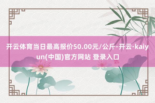 开云体育当日最高报价50.00元/公斤-开云·kaiyun(中国)官方网站 登录入口