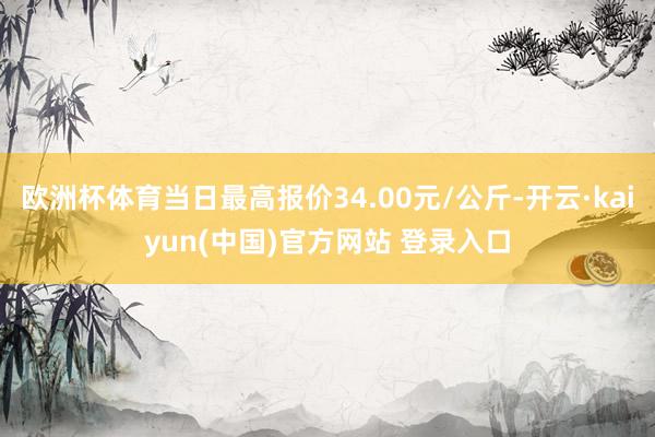 欧洲杯体育当日最高报价34.00元/公斤-开云·kaiyun(中国)官方网站 登录入口