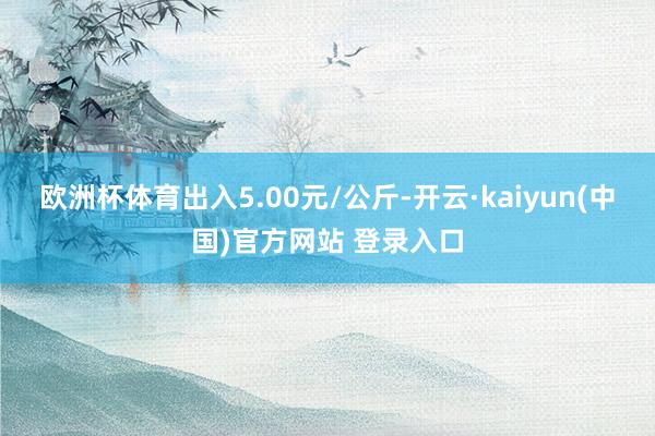 欧洲杯体育出入5.00元/公斤-开云·kaiyun(中国)官方网站 登录入口