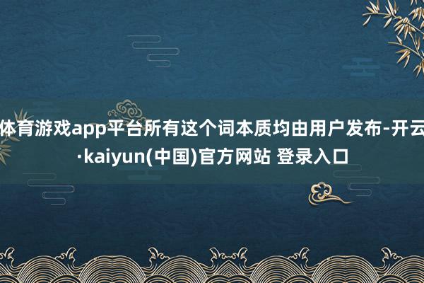 体育游戏app平台所有这个词本质均由用户发布-开云·kaiyun(中国)官方网站 登录入口