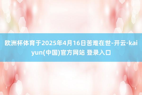 欧洲杯体育于2025年4月16日苦难在世-开云·kaiyun(中国)官方网站 登录入口