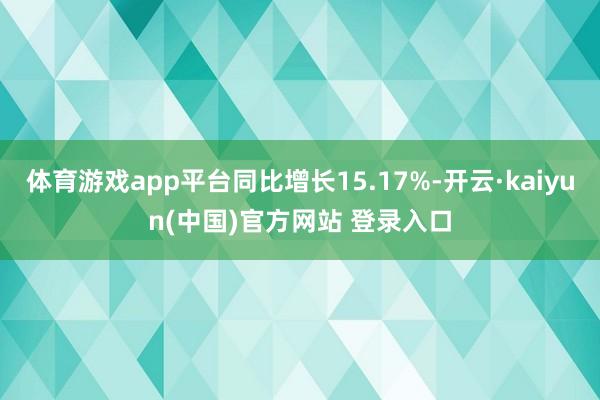 体育游戏app平台同比增长15.17%-开云·kaiyun(中国)官方网站 登录入口
