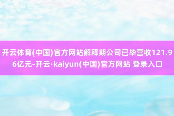 开云体育(中国)官方网站解释期公司已毕营收121.96亿元-开云·kaiyun(中国)官方网站 登录入口