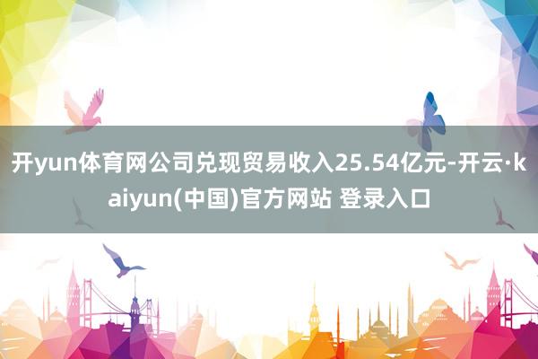 开yun体育网公司兑现贸易收入25.54亿元-开云·kaiyun(中国)官方网站 登录入口
