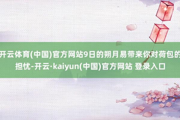 开云体育(中国)官方网站9日的朔月易带来你对荷包的担忧-开云·kaiyun(中国)官方网站 登录入口