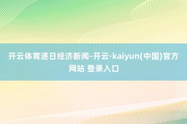 开云体育逐日经济新闻-开云·kaiyun(中国)官方网站 登录入口