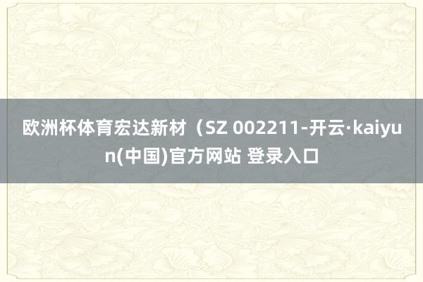 欧洲杯体育宏达新材（SZ 002211-开云·kaiyun(中国)官方网站 登录入口