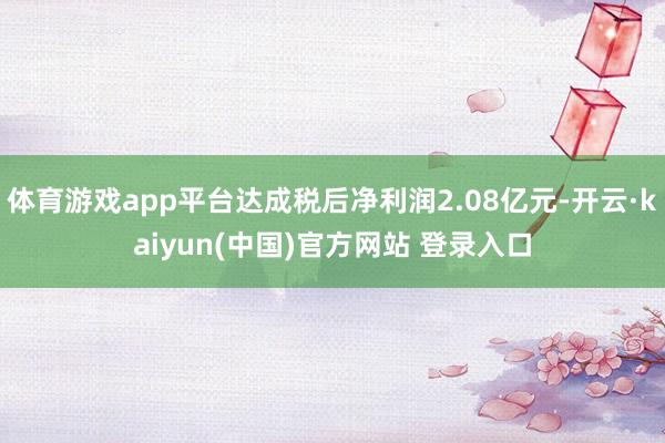 体育游戏app平台达成税后净利润2.08亿元-开云·kaiyun(中国)官方网站 登录入口