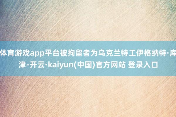 体育游戏app平台被拘留者为乌克兰特工伊格纳特·库津-开云·kaiyun(中国)官方网站 登录入口