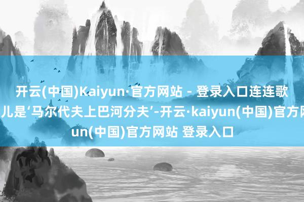 开云(中国)Kaiyun·官方网站 - 登录入口连连歌咏：“齐说这儿是‘马尔代夫上巴河分夫’-开云·kaiyun(中国)官方网站 登录入口