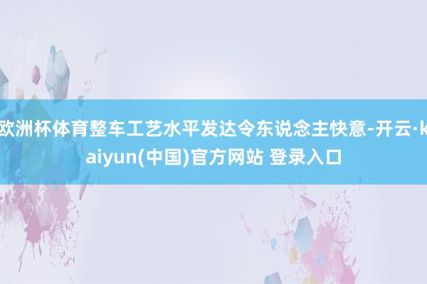 欧洲杯体育整车工艺水平发达令东说念主快意-开云·kaiyun(中国)官方网站 登录入口