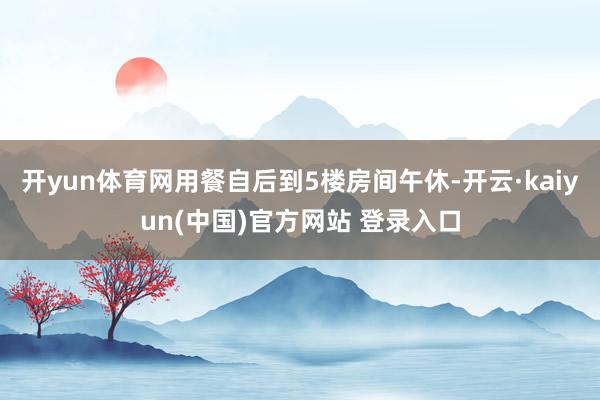 开yun体育网用餐自后到5楼房间午休-开云·kaiyun(中国)官方网站 登录入口