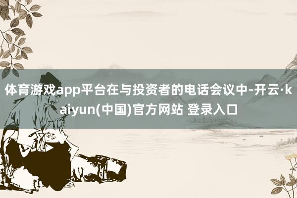 体育游戏app平台　　在与投资者的电话会议中-开云·kaiyun(中国)官方网站 登录入口