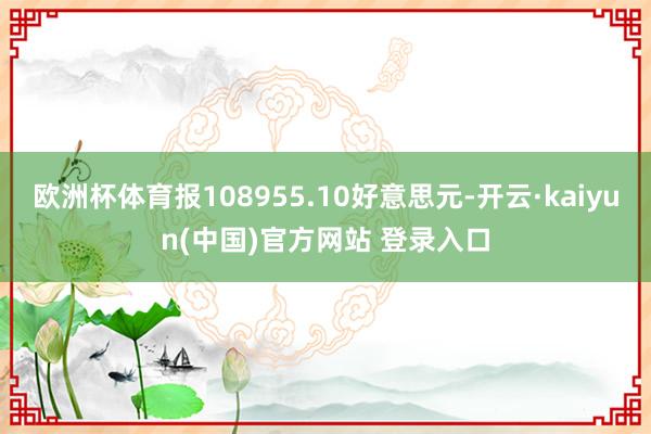 欧洲杯体育报108955.10好意思元-开云·kaiyun(中国)官方网站 登录入口