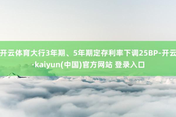 开云体育大行3年期、5年期定存利率下调25BP-开云·kaiyun(中国)官方网站 登录入口