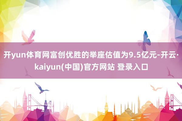 开yun体育网富创优胜的举座估值为9.5亿元-开云·kaiyun(中国)官方网站 登录入口