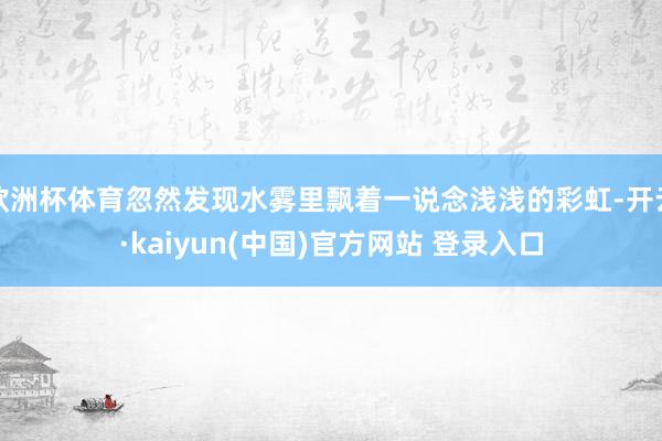 欧洲杯体育忽然发现水雾里飘着一说念浅浅的彩虹-开云·kaiyun(中国)官方网站 登录入口