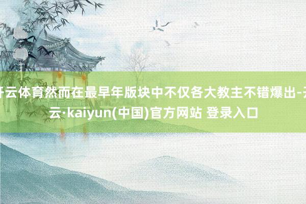 开云体育然而在最早年版块中不仅各大教主不错爆出-开云·kaiyun(中国)官方网站 登录入口