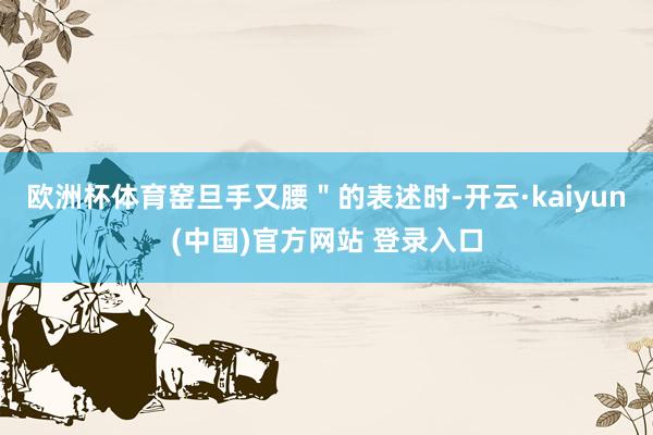 欧洲杯体育窑旦手又腰＂的表述时-开云·kaiyun(中国)官方网站 登录入口