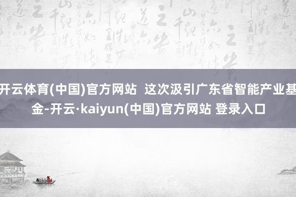 开云体育(中国)官方网站  这次汲引广东省智能产业基金-开云·kaiyun(中国)官方网站 登录入口