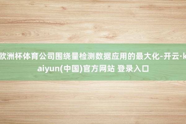欧洲杯体育公司围绕量检测数据应用的最大化-开云·kaiyun(中国)官方网站 登录入口