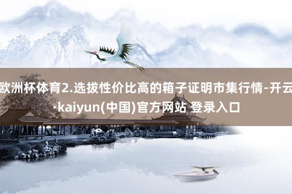 欧洲杯体育2.选拔性价比高的箱子证明市集行情-开云·kaiyun(中国)官方网站 登录入口
