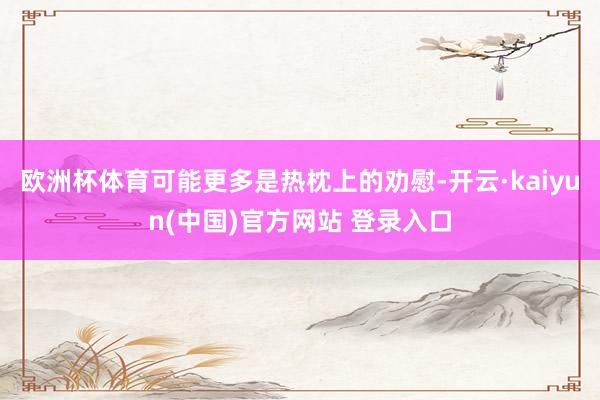 欧洲杯体育可能更多是热枕上的劝慰-开云·kaiyun(中国)官方网站 登录入口