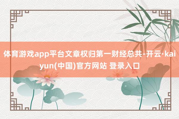 体育游戏app平台文章权归第一财经总共-开云·kaiyun(中国)官方网站 登录入口