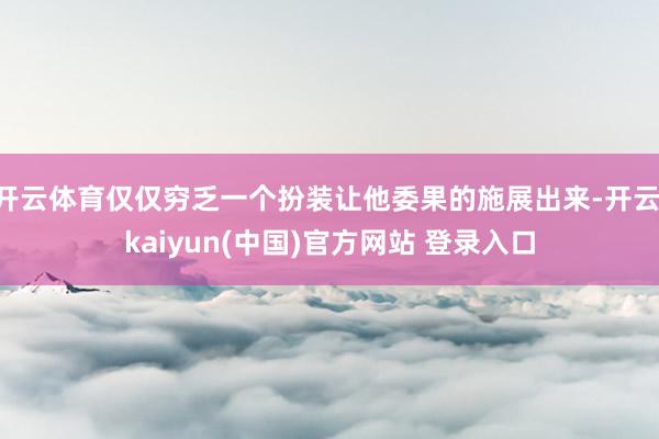 开云体育仅仅穷乏一个扮装让他委果的施展出来-开云·kaiyun(中国)官方网站 登录入口