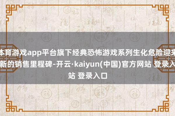 体育游戏app平台旗下经典恐怖游戏系列生化危险迎来了新的销售里程碑-开云·kaiyun(中国)官方网站 登录入口