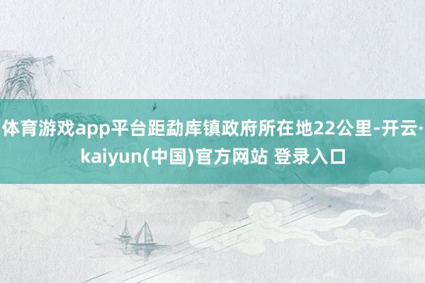 体育游戏app平台距勐库镇政府所在地22公里-开云·kaiyun(中国)官方网站 登录入口