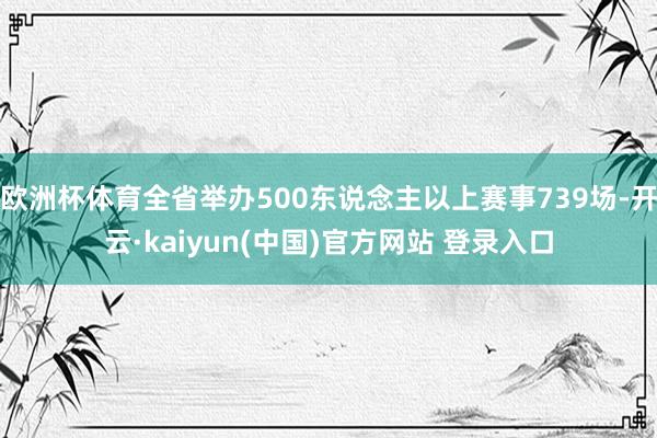 欧洲杯体育全省举办500东说念主以上赛事739场-开云·kaiyun(中国)官方网站 登录入口