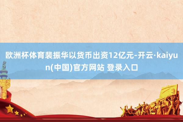 欧洲杯体育裴振华以货币出资12亿元-开云·kaiyun(中国)官方网站 登录入口