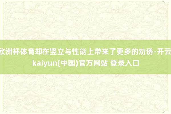 欧洲杯体育却在竖立与性能上带来了更多的劝诱-开云·kaiyun(中国)官方网站 登录入口