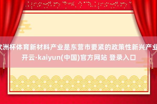 欧洲杯体育新材料产业是东营市要紧的政策性新兴产业-开云·kaiyun(中国)官方网站 登录入口