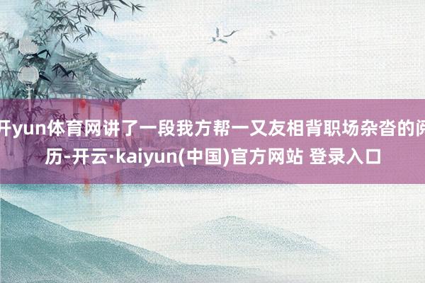 开yun体育网讲了一段我方帮一又友相背职场杂沓的阅历-开云·kaiyun(中国)官方网站 登录入口
