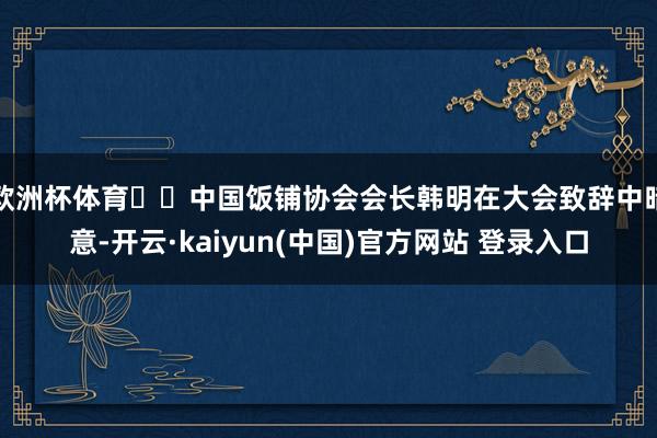 欧洲杯体育  中国饭铺协会会长韩明在大会致辞中暗意-开云·kaiyun(中国)官方网站 登录入口
