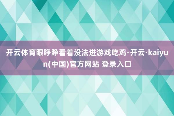 开云体育眼睁睁看着没法进游戏吃鸡-开云·kaiyun(中国)官方网站 登录入口