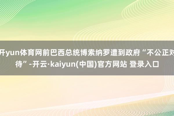 开yun体育网前巴西总统博索纳罗遭到政府“不公正对待”-开云·kaiyun(中国)官方网站 登录入口
