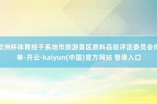 欧洲杯体育经干系地市旅游景区质料品级评定委员会保举-开云·kaiyun(中国)官方网站 登录入口