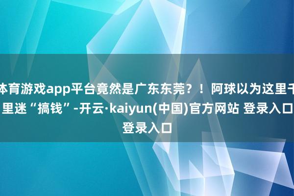 体育游戏app平台竟然是广东东莞？！阿球以为这里千里迷“搞钱”-开云·kaiyun(中国)官方网站 登录入口