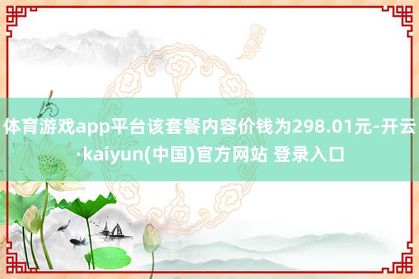 体育游戏app平台该套餐内容价钱为298.01元-开云·kaiyun(中国)官方网站 登录入口