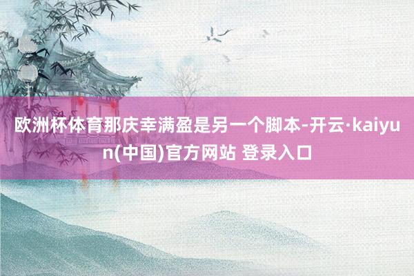 欧洲杯体育那庆幸满盈是另一个脚本-开云·kaiyun(中国)官方网站 登录入口