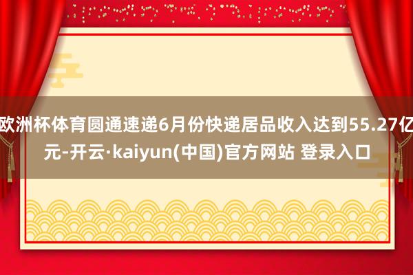 欧洲杯体育圆通速递6月份快递居品收入达到55.27亿元-开云·kaiyun(中国)官方网站 登录入口