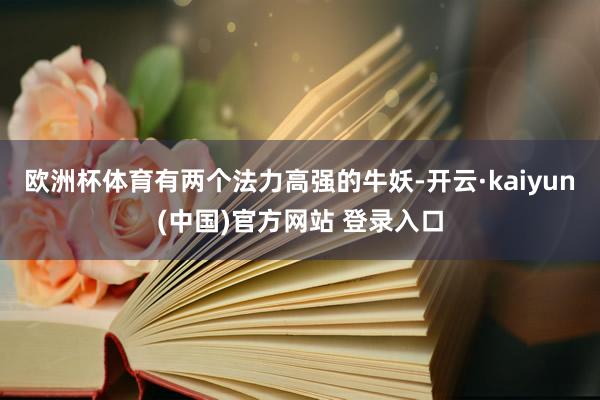 欧洲杯体育有两个法力高强的牛妖-开云·kaiyun(中国)官方网站 登录入口