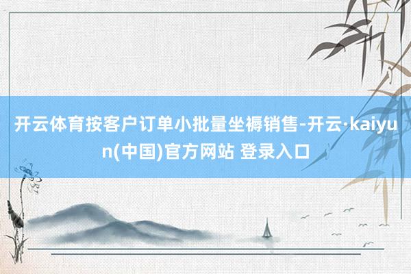 开云体育按客户订单小批量坐褥销售-开云·kaiyun(中国)官方网站 登录入口